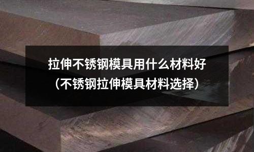 拉伸不銹鋼模具用什么材料好(不銹鋼拉伸模具材料選擇)