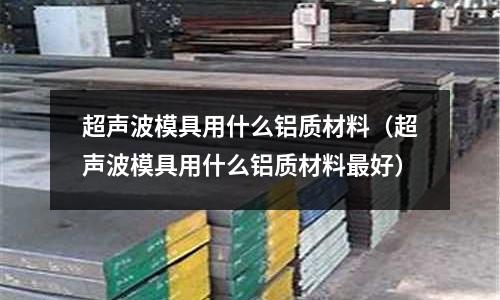 超聲波模具用什么鋁質材料（超聲波模具用什么鋁質材料最好）