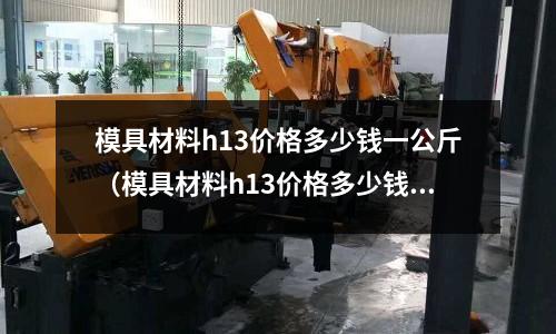 模具材料h13價格多少錢一公斤（模具材料h13價格多少錢一公斤）