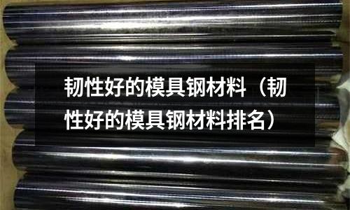 韌性好的模具鋼材料(韌性好的模具鋼材料排名)