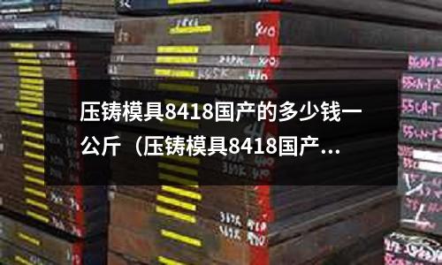 壓鑄模具8418國(guó)產(chǎn)的多少錢一公斤（壓鑄模具8418國(guó)產(chǎn)的多少錢一公斤啊）