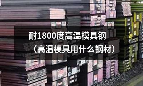 耐1800度高溫模具鋼(高溫模具用什么鋼材)