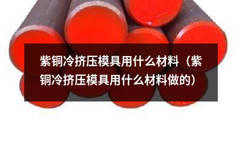 紫銅冷擠壓模具用什么材料(紫銅冷擠壓模具用什么材料做的)