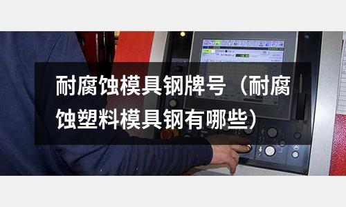 耐腐蝕模具鋼牌號（耐腐蝕塑料模具鋼有哪些）