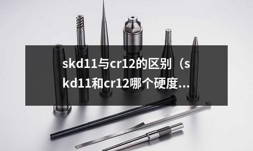 skd11與cr12的區別(skd11和cr12哪個硬度高)