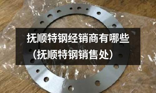 撫順特鋼經銷商有哪些（撫順特鋼銷售處）