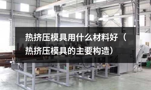 熱擠壓模具用什么材料好（熱擠壓模具的主要構造）