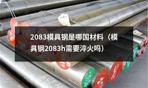 2083模具鋼是哪國(guó)材料（模具鋼2083h需要淬火嗎）