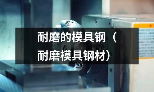 耐磨的模具鋼(耐磨模具鋼材)