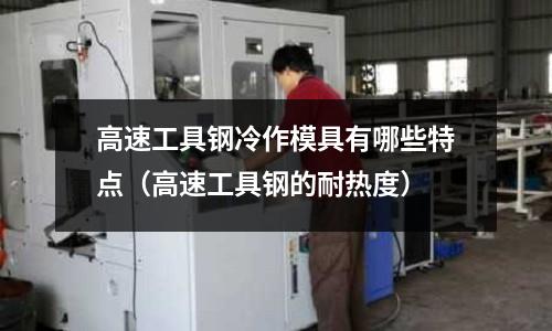 高速工具鋼冷作模具有哪些特點(diǎn)（高速工具鋼的耐熱度）