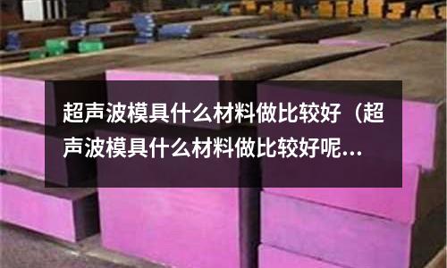 超聲波模具什么材料做比較好（超聲波模具什么材料做比較好呢）