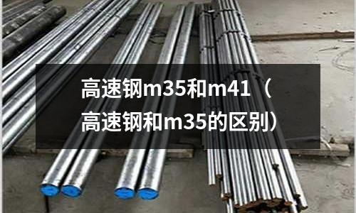 高速鋼m35和m41（高速鋼和m35的區(qū)別）
