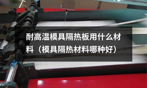 耐高溫模具隔熱板用什么材料(模具隔熱材料哪種好)
