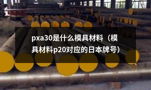 pxa30是什么模具材料（模具材料p20對(duì)應(yīng)的日本牌號(hào)）