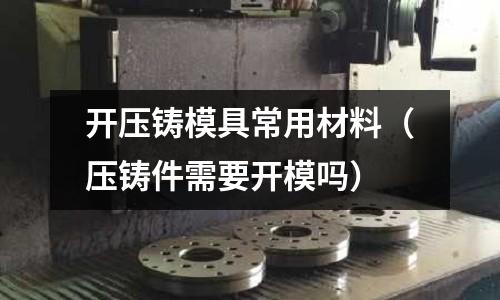 開壓鑄模具常用材料(壓鑄件需要開模嗎)