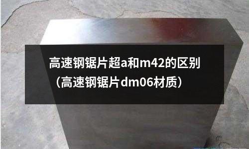 高速鋼鋸片超a和m42的區別(高速鋼鋸片dm06材質)