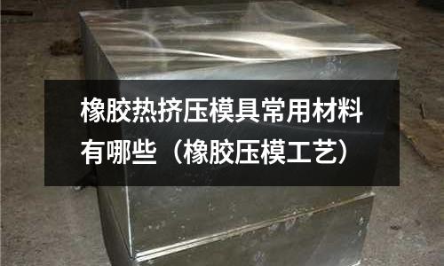 橡膠熱擠壓模具常用材料有哪些(橡膠壓模工藝)