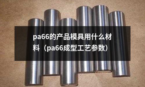 pa66的產品模具用什么材料（pa66成型工藝參數）