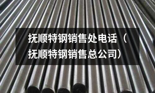 撫順特鋼銷售處電話（撫順特鋼銷售總公司）