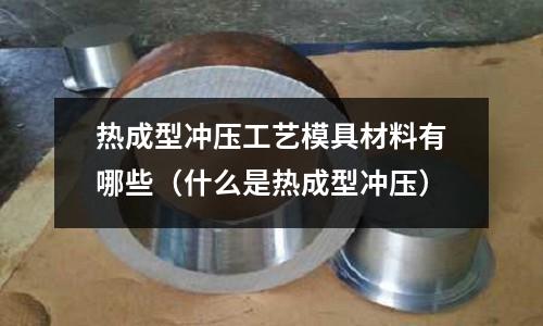 熱成型沖壓工藝模具材料有哪些（什么是熱成型沖壓）