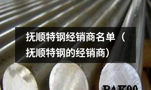 撫順特鋼經銷商名單（撫順特鋼的經銷商）