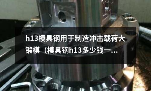h13模具鋼用于制造沖擊載荷大鍛模（模具鋼h13多少錢一公斤）
