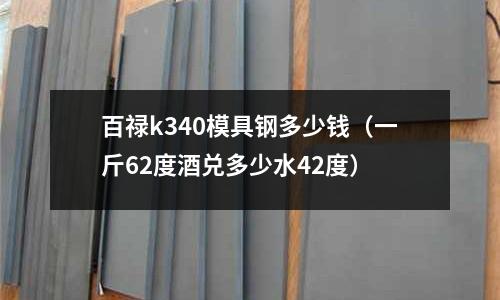 百祿k340模具鋼多少錢(一斤62度酒兌多少水42度)