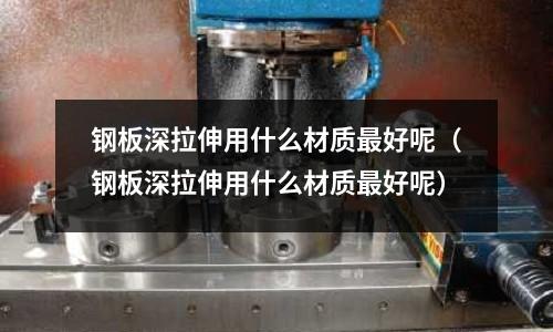鋼板深拉伸用什么材質(zhì)最好呢(鋼板深拉伸用什么材質(zhì)最好呢)