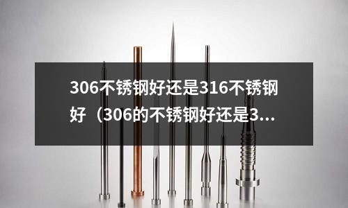 306不銹鋼好還是316不銹鋼好(306的不銹鋼好還是316的不銹鋼好)