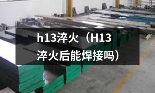 h13淬火(H13淬火后能焊接嗎)
