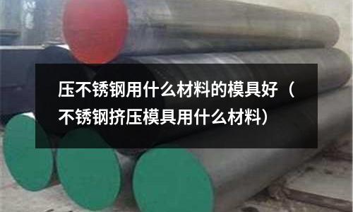 壓不銹鋼用什么材料的模具好(不銹鋼擠壓模具用什么材料)