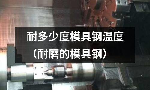 耐多少度模具鋼溫度（耐磨的模具鋼）