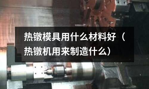 熱鐓模具用什么材料好（熱鐓機用來制造什么）