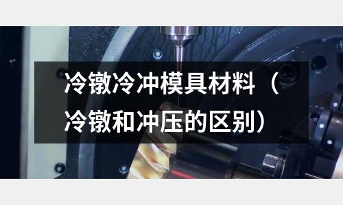 冷鐓冷沖模具材料（冷鐓和沖壓的區(qū)別）