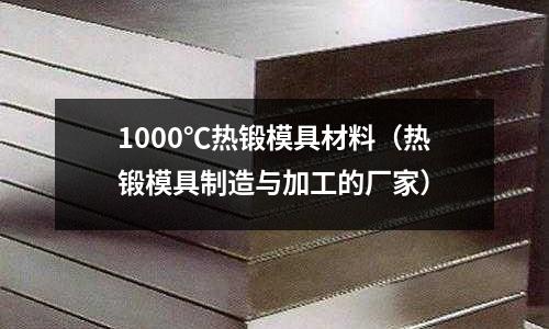 1000℃熱鍛模具材料（熱鍛模具制造與加工的廠家）