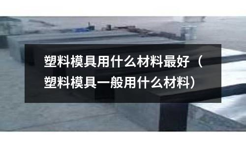 塑料模具用什么材料最好（塑料模具一般用什么材料）