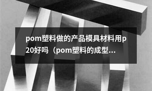 pom塑料做的產品模具材料用p20好嗎（pom塑料的成型工藝參數）