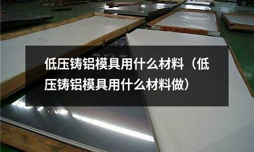 低壓鑄鋁模具用什么材料（低壓鑄鋁模具用什么材料做）