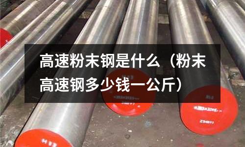 高速粉末鋼是什么（粉末高速鋼多少錢一公斤）