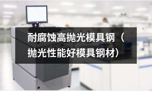 耐腐蝕高拋光模具鋼(拋光性能好模具鋼材)