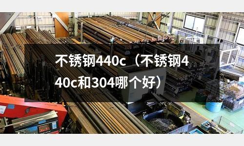 不銹鋼440c（不銹鋼440c和304哪個好）