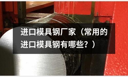 進口模具鋼廠家（常用的進口模具鋼有哪些？）