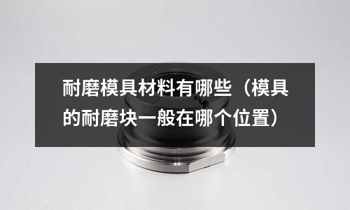 耐磨模具材料有哪些（模具的耐磨塊一般在哪個位置）