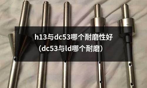 h13與dc53哪個耐磨性好(dc53與ld哪個耐磨)