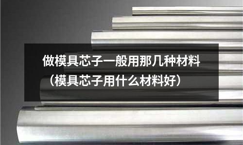 做模具芯子一般用那幾種材料(模具芯子用什么材料好)