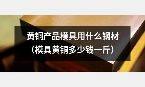 黃銅產(chǎn)品模具用什么鋼材(模具黃銅多少錢一斤)