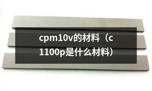 cpm10v的材料(c1100p是什么材料)