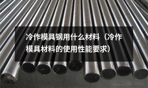 冷作模具鋼用什么材料(冷作模具材料的使用性能要求)