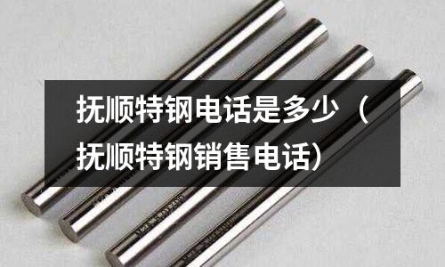 撫順特鋼電話是多少(撫順特鋼銷售電話)