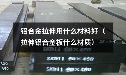 鋁合金拉伸用什么材料好(拉伸鋁合金板什么材質)